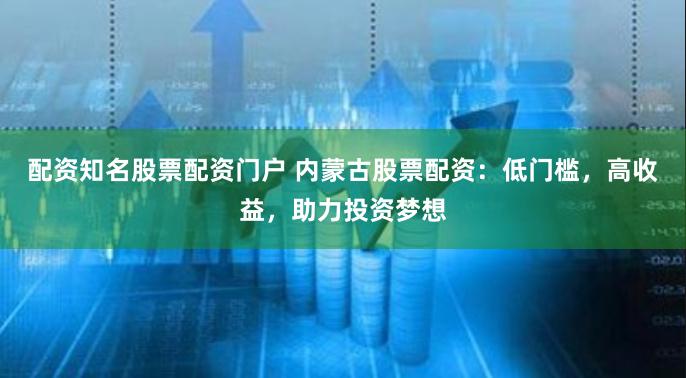 配资知名股票配资门户 内蒙古股票配资：低门槛，高收益，助力投资梦想