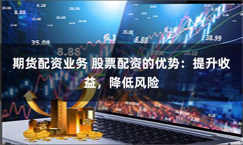 期货配资业务 股票配资的优势：提升收益，降低风险