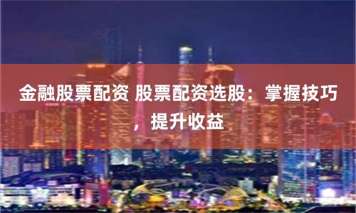 金融股票配资 股票配资选股：掌握技巧，提升收益