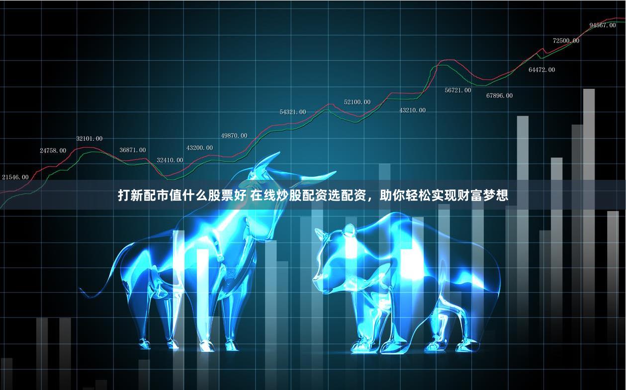 打新配市值什么股票好 在线炒股配资选配资，助你轻松实现财富梦想