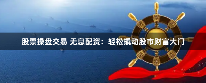 股票操盘交易 无息配资：轻松撬动股市财富大门