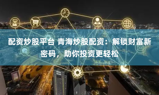 配资炒股平台 青海炒股配资：解锁财富新密码，助你投资更轻松