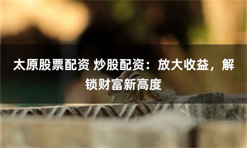 太原股票配资 炒股配资：放大收益，解锁财富新高度