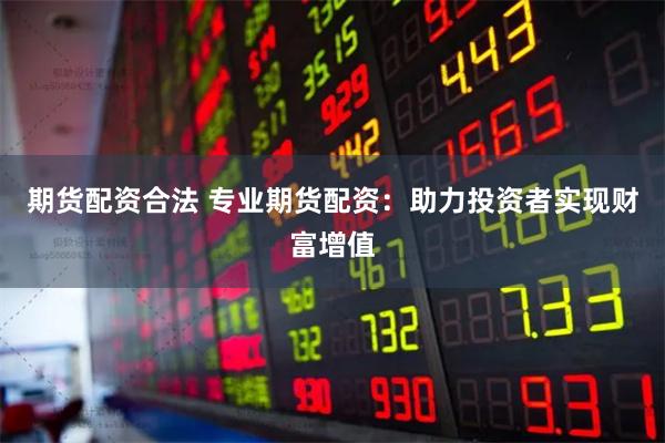 期货配资合法 专业期货配资：助力投资者实现财富增值