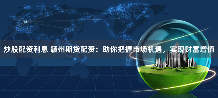 炒股配资利息 赣州期货配资：助你把握市场机遇，实现财富增值