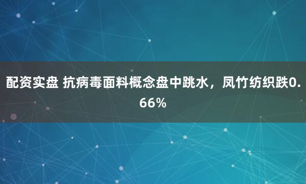 配资实盘 抗病毒面料概念盘中跳水，凤竹纺织跌0.66%