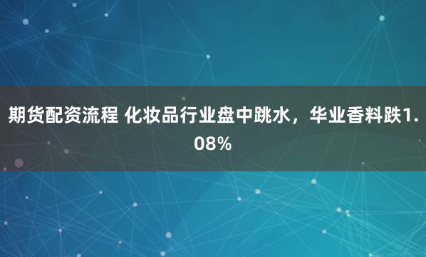 期货配资流程 化妆品行业盘中跳水，华业香料跌1.08%