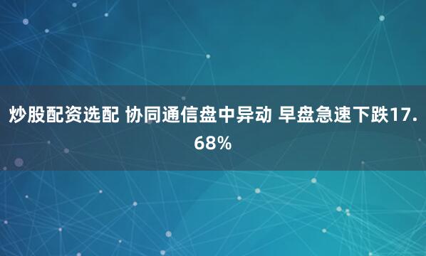 炒股配资选配 协同通信盘中异动 早盘急速下跌17.68%