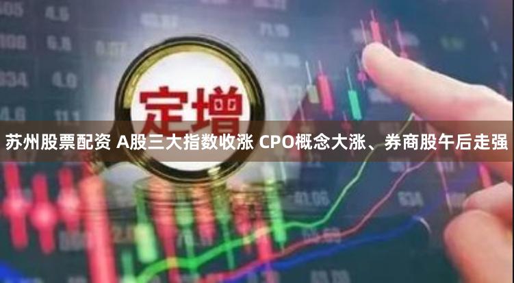 苏州股票配资 A股三大指数收涨 CPO概念大涨、券商股午后走强