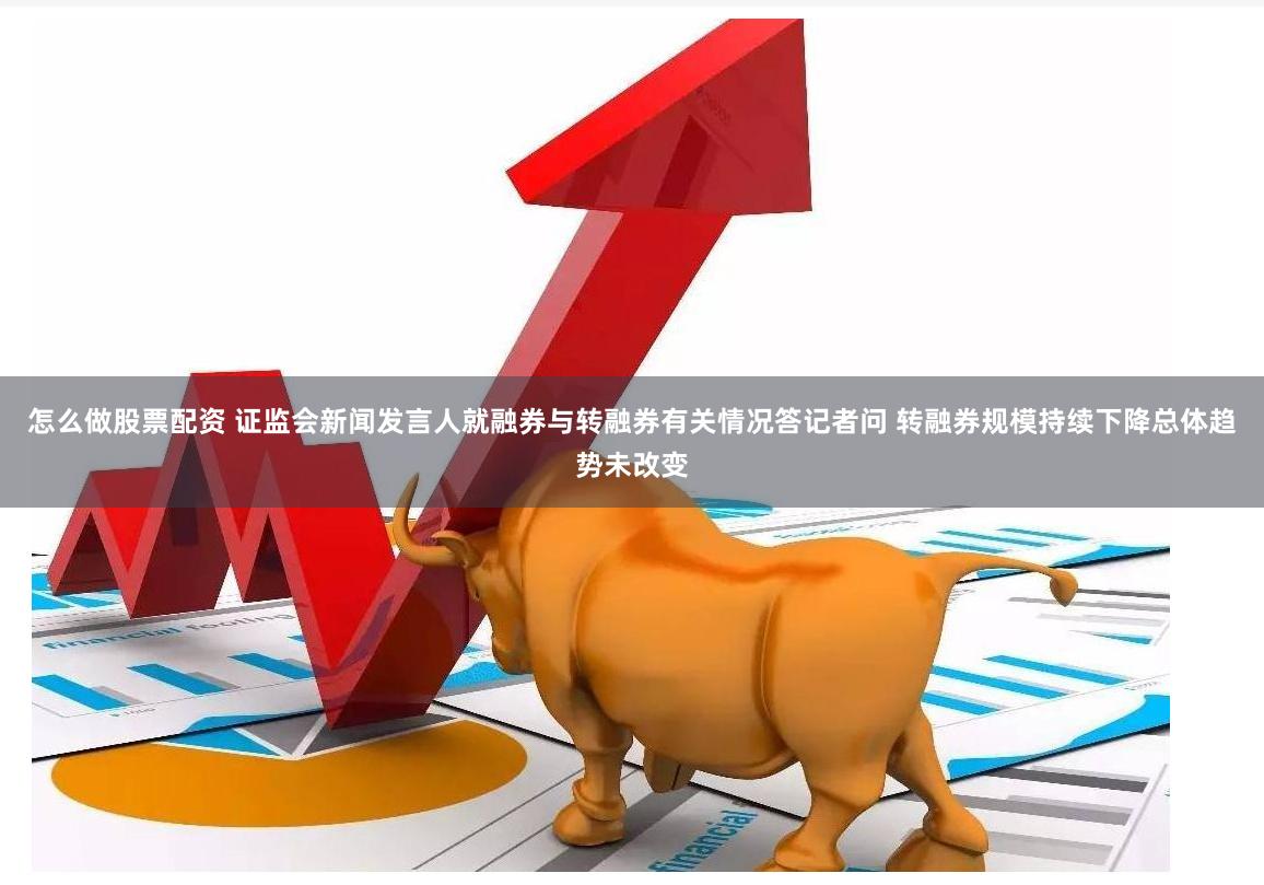 怎么做股票配资 证监会新闻发言人就融券与转融券有关情况答记者问 转融券规模持续下降总体趋势未改变