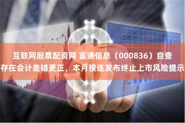 互联网股票配资网 富通信息（000836）自查存在会计差错更正，本月接连发布终止上市风险提示