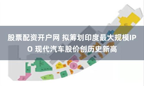 股票配资开户网 拟筹划印度最大规模IPO 现代汽车股价创历史新高