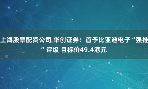 上海股票配资公司 华创证券：首予比亚迪电子“强推”评级 目标价49.4港元