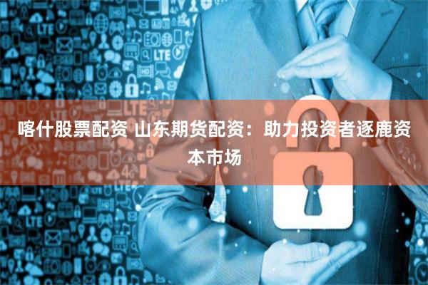 喀什股票配资 山东期货配资：助力投资者逐鹿资本市场