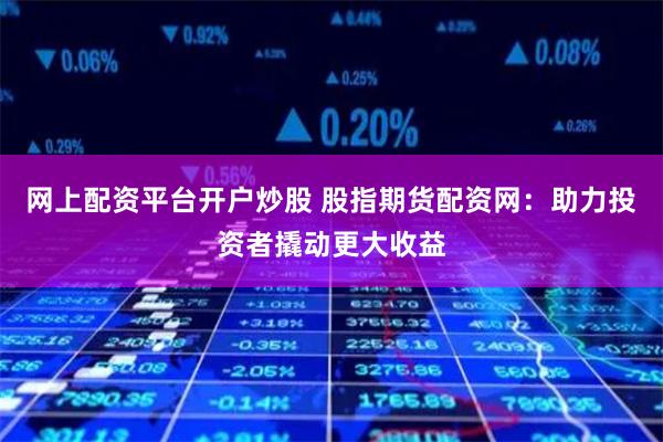 网上配资平台开户炒股 股指期货配资网：助力投资者撬动更大收益