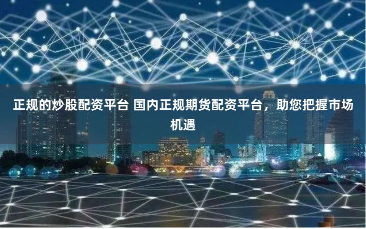 正规的炒股配资平台 国内正规期货配资平台，助您把握市场机遇