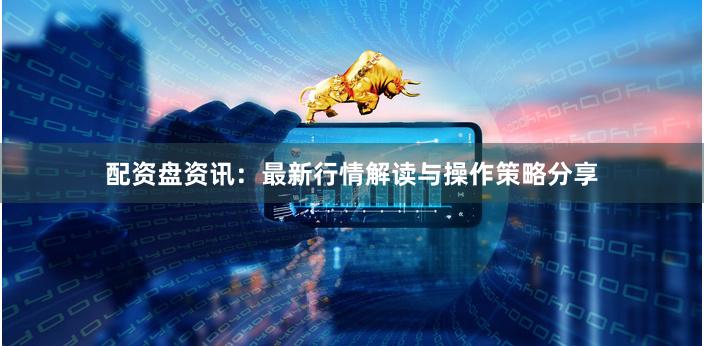 配资盘资讯：最新行情解读与操作策略分享