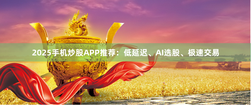 2025手机炒股APP推荐：低延迟、AI选股、极速交易