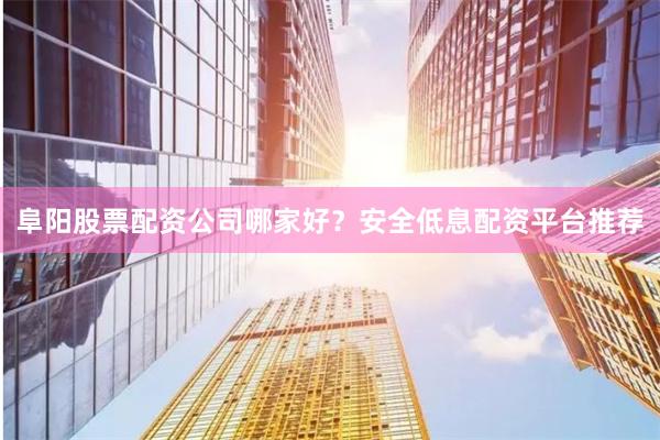 阜阳股票配资公司哪家好？安全低息配资平台推荐